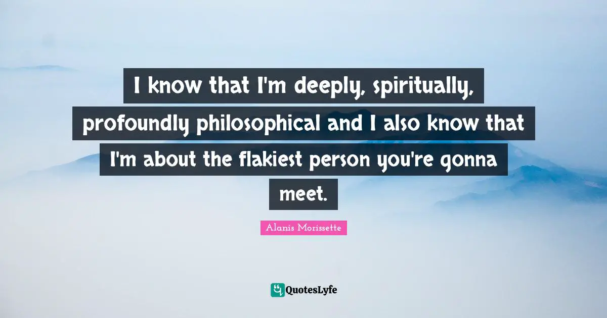 I know that I'm deeply, spiritually, profoundly philosophical and I also know that I'm about the flakiest person you're gonna meet.