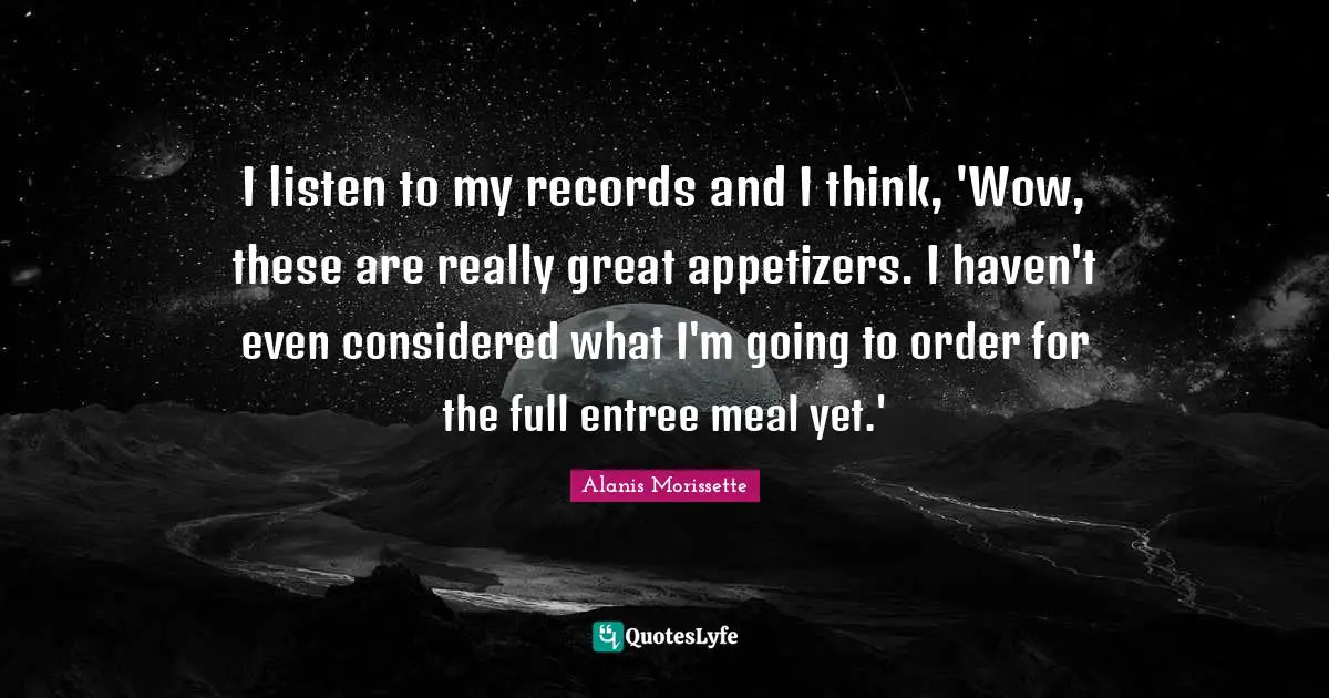 Alanis Morissette Quotes: "I listen to my records and I think, 'Wow, these are really great appetizers. I haven't even considered what I'm going to order for the full entree meal yet.'"