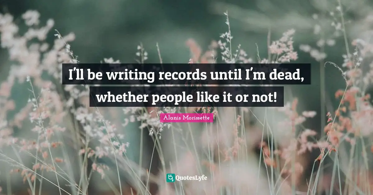 I'll be writing records until I'm dead, whether people like it or not!