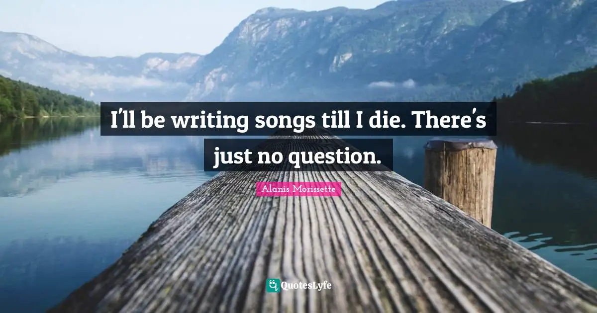 I'll be writing songs till I die. There's just no question.