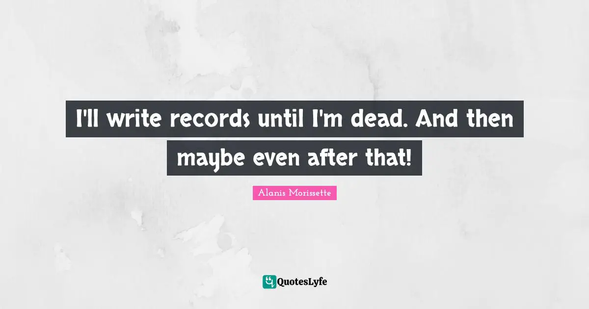 I'll write records until I'm dead. And then maybe even after that!