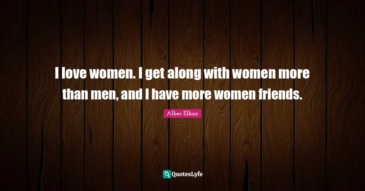 I love women. I get along with women more than men, and I have more women friends.