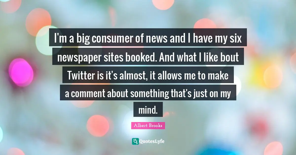I'm a big consumer of news and I have my six newspaper sites booked. And what I like bout Twitter is it's almost, it allows me to make a comment about something that's just on my mind.