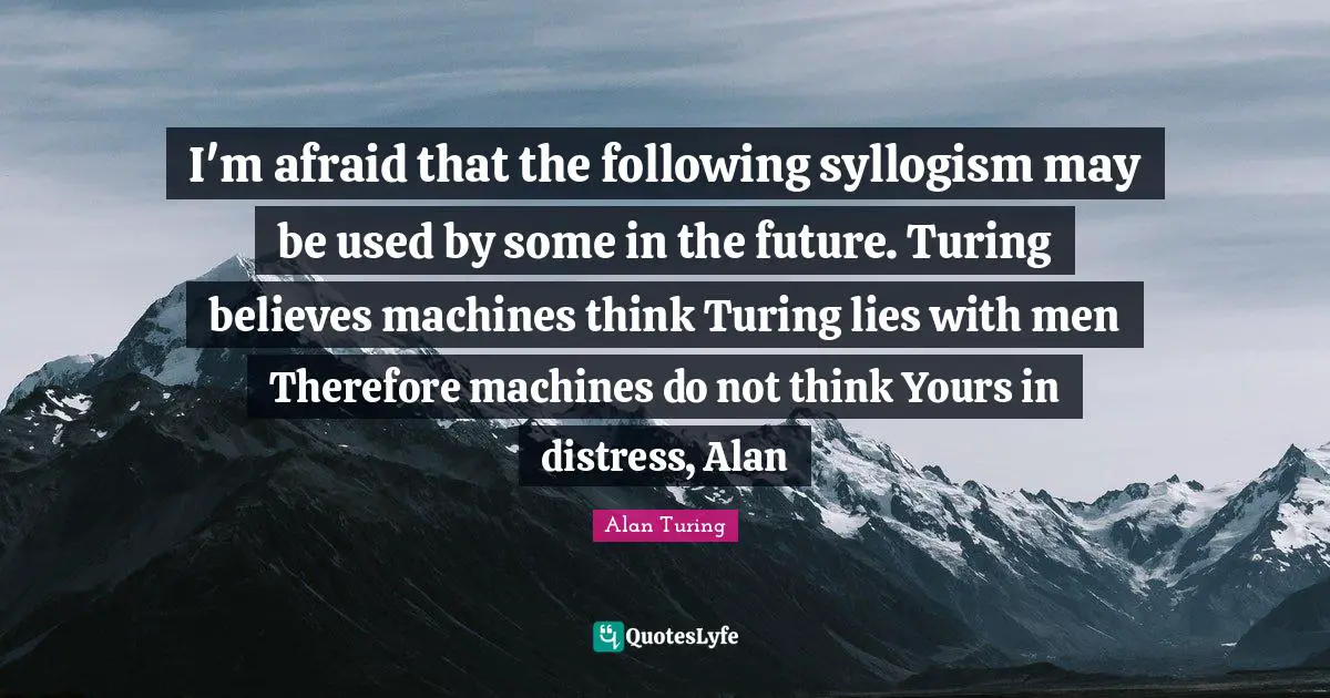 I'm afraid that the following syllogism may be used by some in the future. Turing believes machines think Turing lies with men Therefore machines do not think Yours in distress, Alan