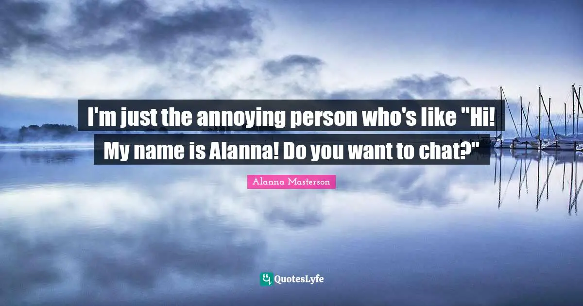 I'm just the annoying person who's like "Hi! My name is Alanna! Do you want to chat?"