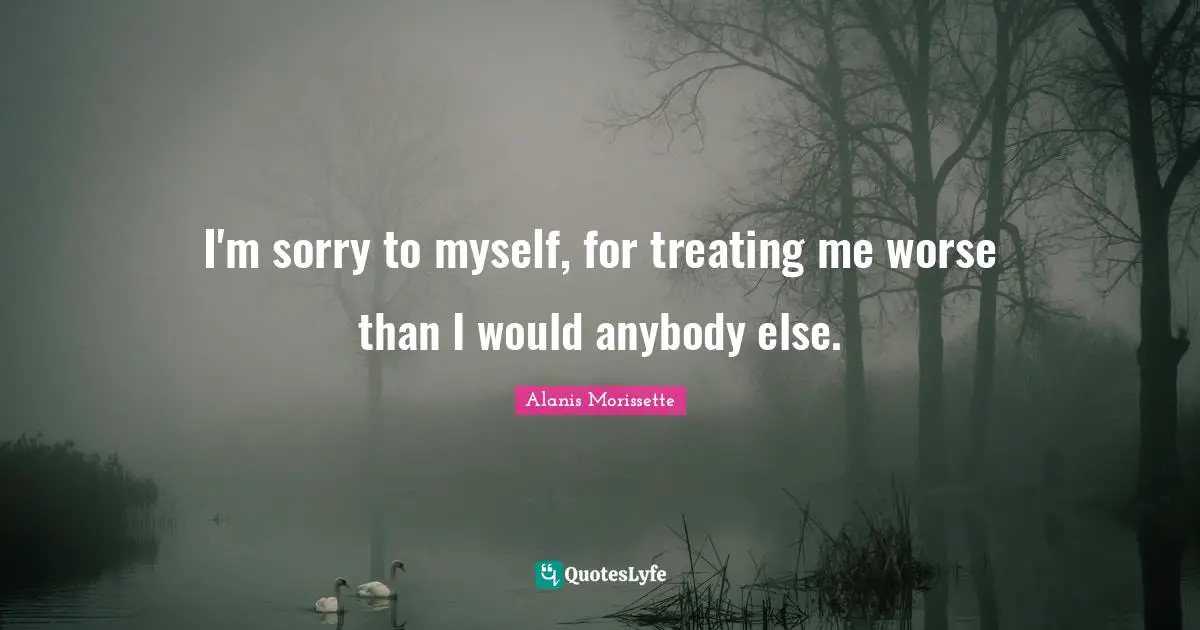 Alanis Morissette Quotes: "I'm sorry to myself, for treating me worse than I would anybody else."