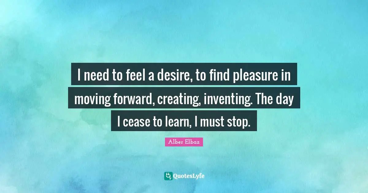 I need to feel a desire, to find pleasure in moving forward, creating, inventing. The day I cease to learn, I must stop.