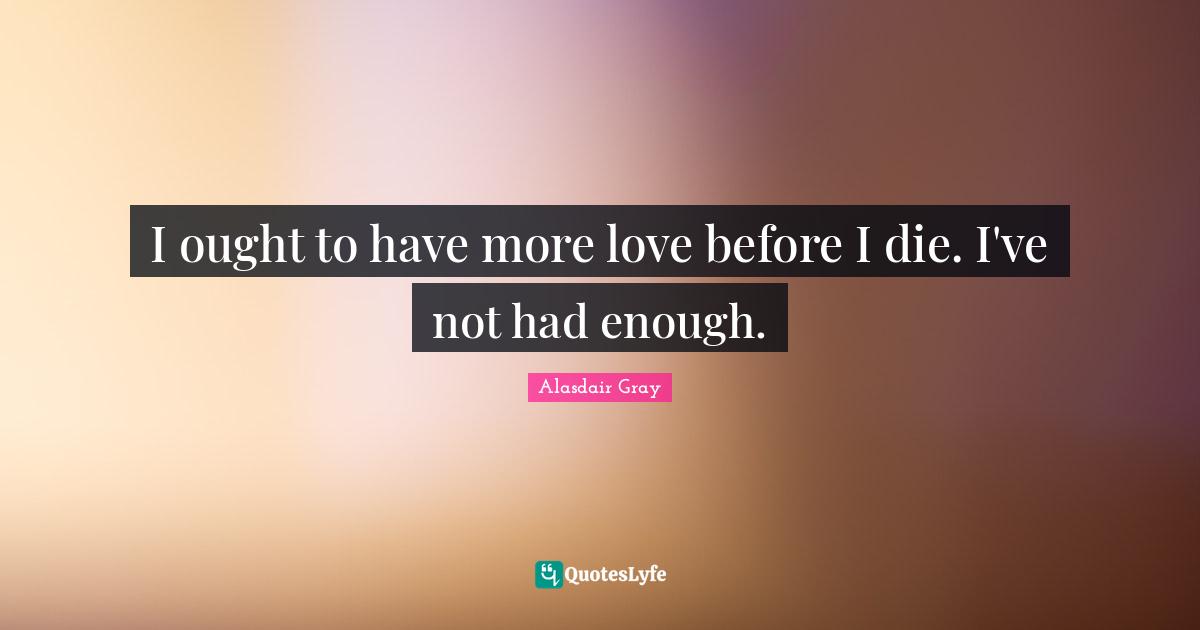 I ought to have more love before I die. I've not had enough.