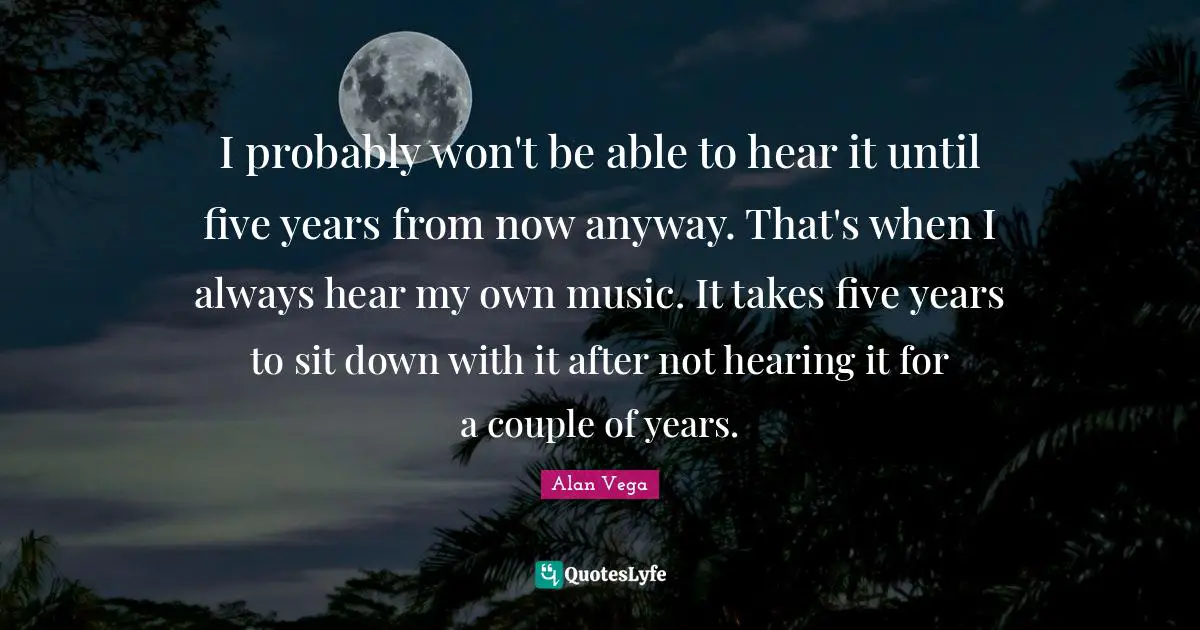 I probably won't be able to hear it until five years from now anyway. That's when I always hear my own music. It takes five years to sit down with it after not hearing it for a couple of years.