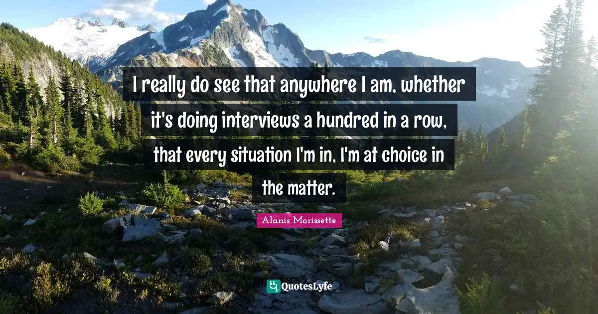 I really do see that anywhere I am, whether it's doing interviews a hundred in a row, that every situation I'm in, I'm at choice in the matter.