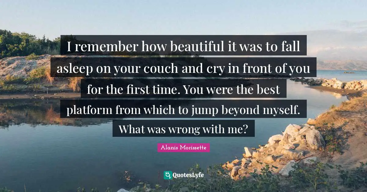 I remember how beautiful it was to fall asleep on your couch and cry in front of you for the first time. You were the best platform from which to jump beyond myself. What was wrong with me?