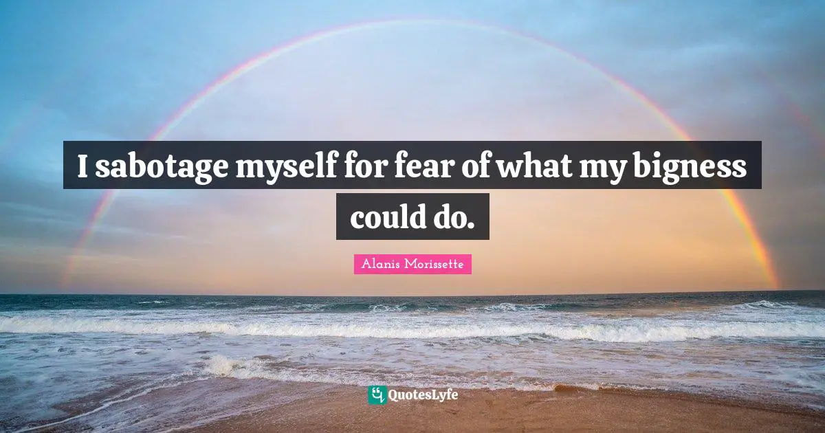 I sabotage myself for fear of what my bigness could do.