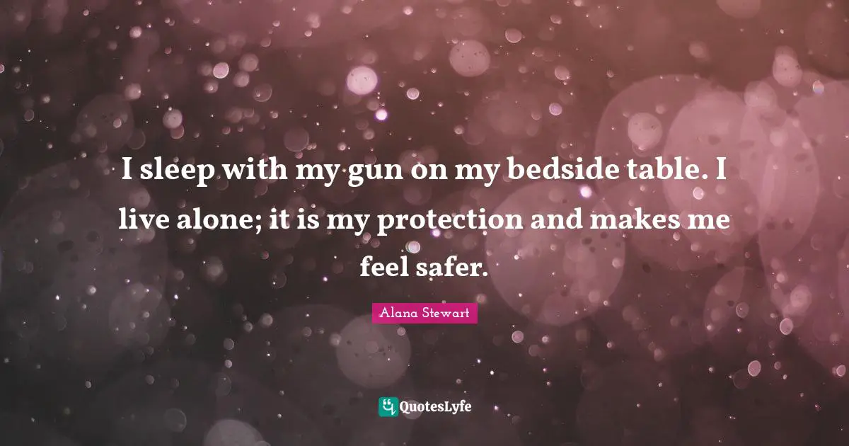 I sleep with my gun on my bedside table. I live alone; it is my protection and makes me feel safer.