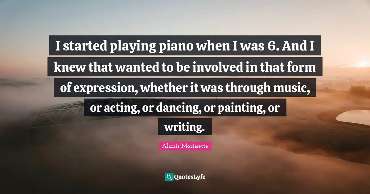I started playing piano when I was 6. And I knew that wanted to be involved in that form of expression, whether it was through music, or acting, or dancing, or painting, or writing.