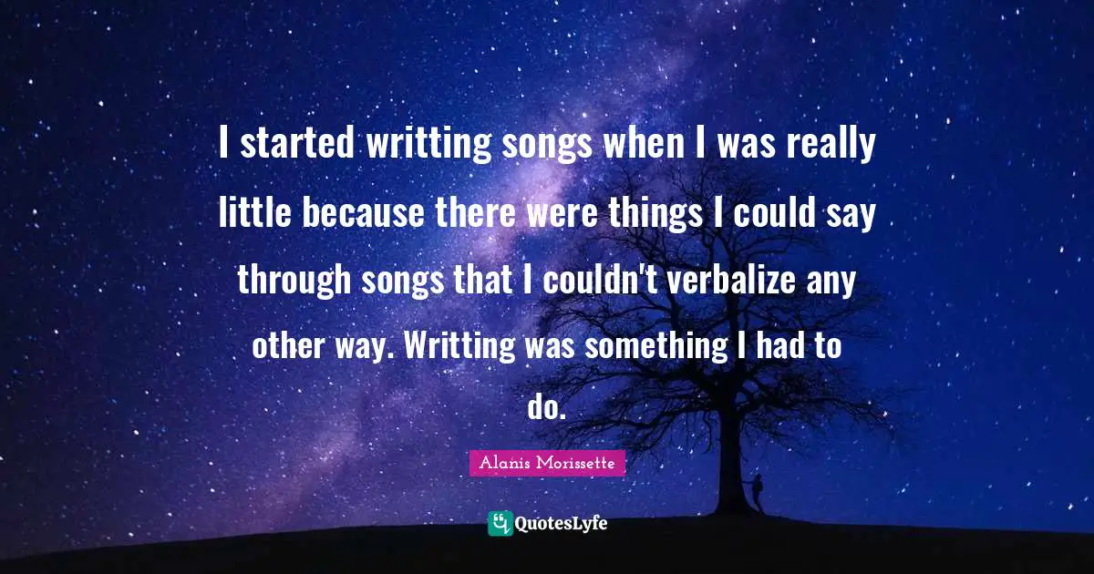 I started writting songs when I was really little because there were things I could say through songs that I couldn't verbalize any other way. Writting was something I had to do.