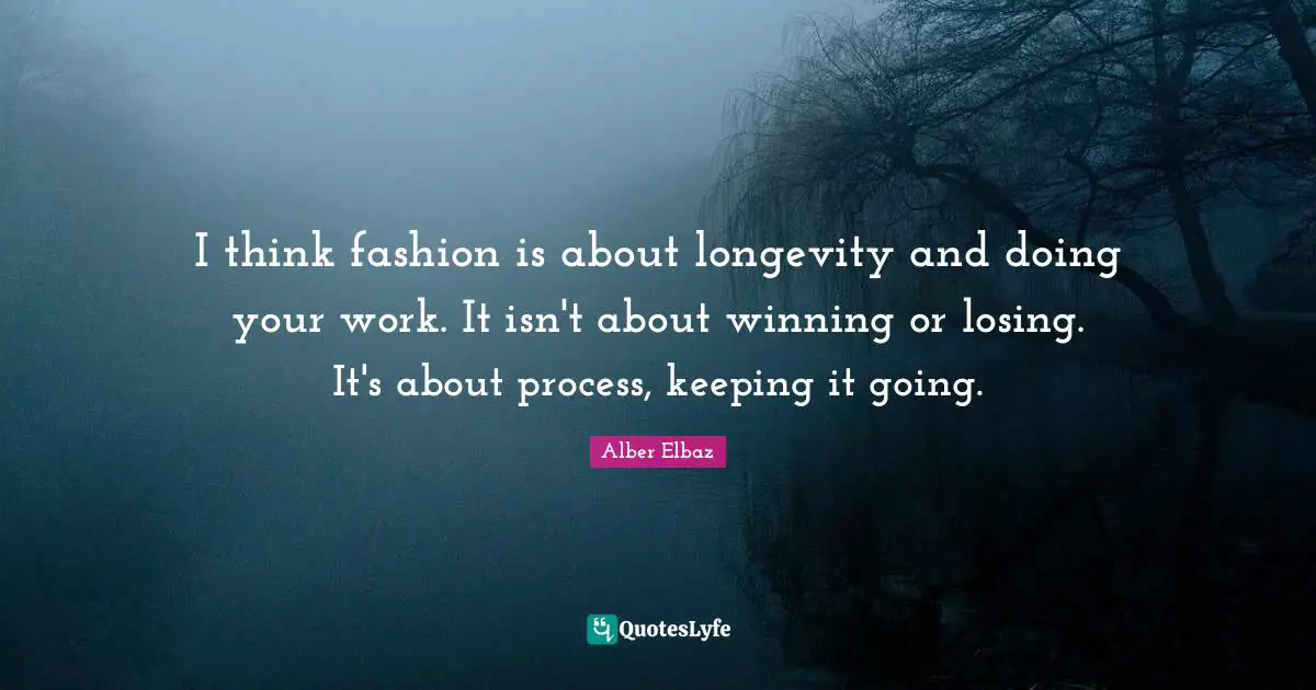 I think fashion is about longevity and doing your work. It isn't about winning or losing. It's about process, keeping it going.