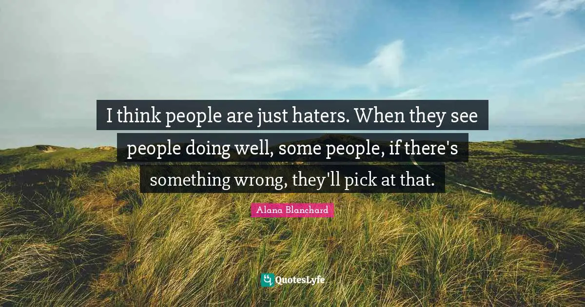 I think people are just haters. When they see people doing well, some people, if there's something wrong, they'll pick at that.