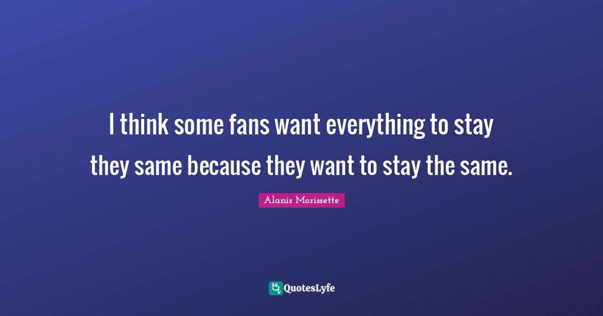 I think some fans want everything to stay they same because they want to stay the same.