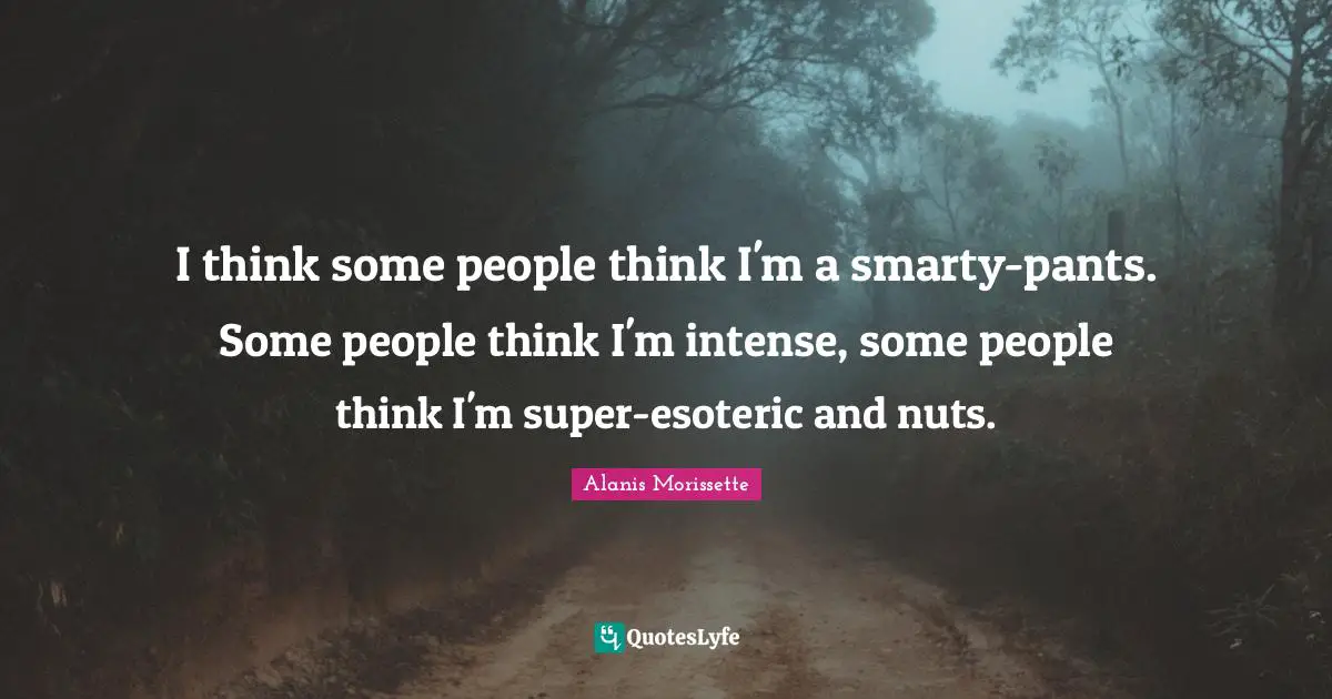 I think some people think I'm a smarty-pants. Some people think I'm intense, some people think I'm super-esoteric and nuts.