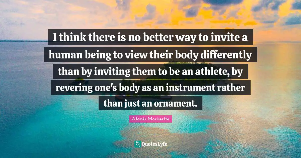 Alanis Morissette Quotes: "I think there is no better way to invite a human being to view their body differently than by inviting them to be an athlete, by revering one's body as an instrument rather than just an ornament."