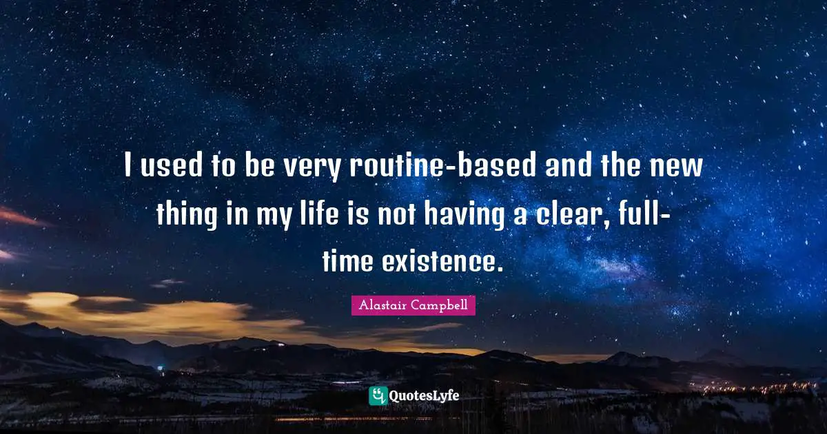 I used to be very routine-based and the new thing in my life is not having a clear, full-time existence.