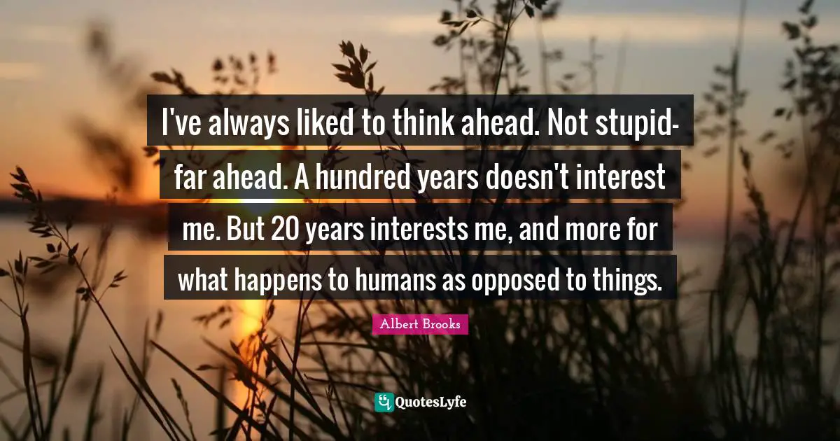I've always liked to think ahead. Not stupid-far ahead. A hundred years doesn't interest me. But 20 years interests me, and more for what happens to humans as opposed to things.