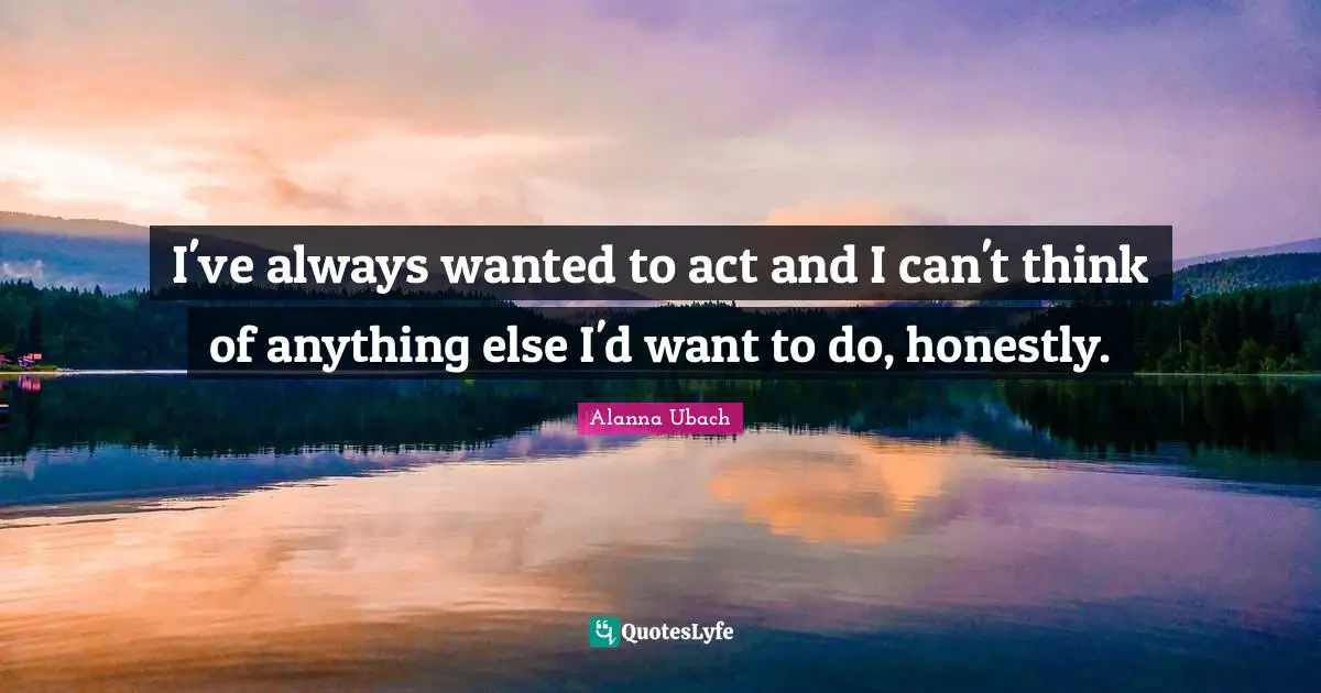 I've always wanted to act and I can't think of anything else I'd want to do, honestly.