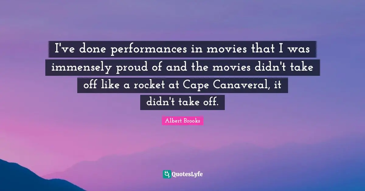 I've done performances in movies that I was immensely proud of and the movies didn't take off like a rocket at Cape Canaveral, it didn't take off.