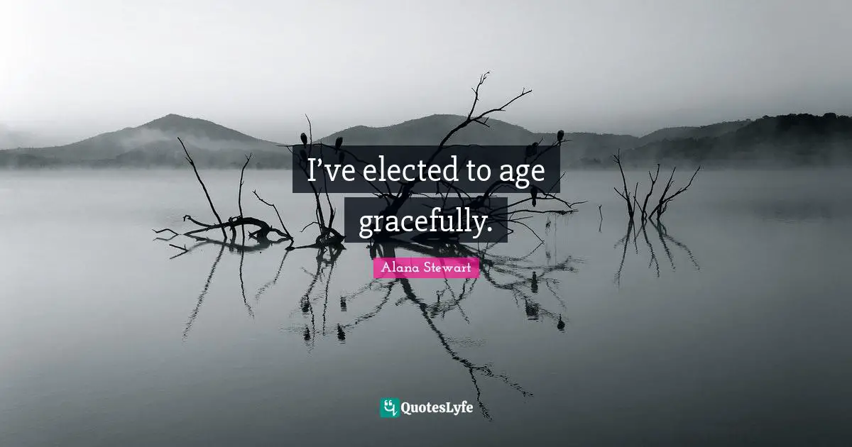 I’ve elected to age gracefully.