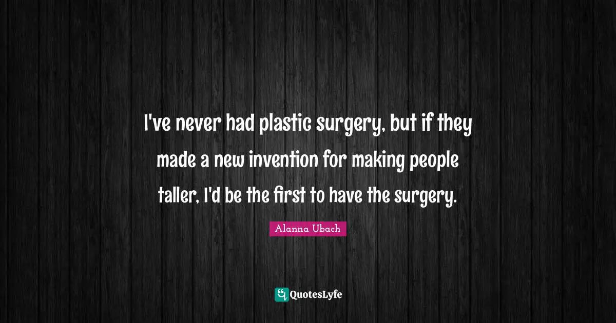 I've never had plastic surgery, but if they made a new invention for making people taller, I'd be the first to have the surgery.