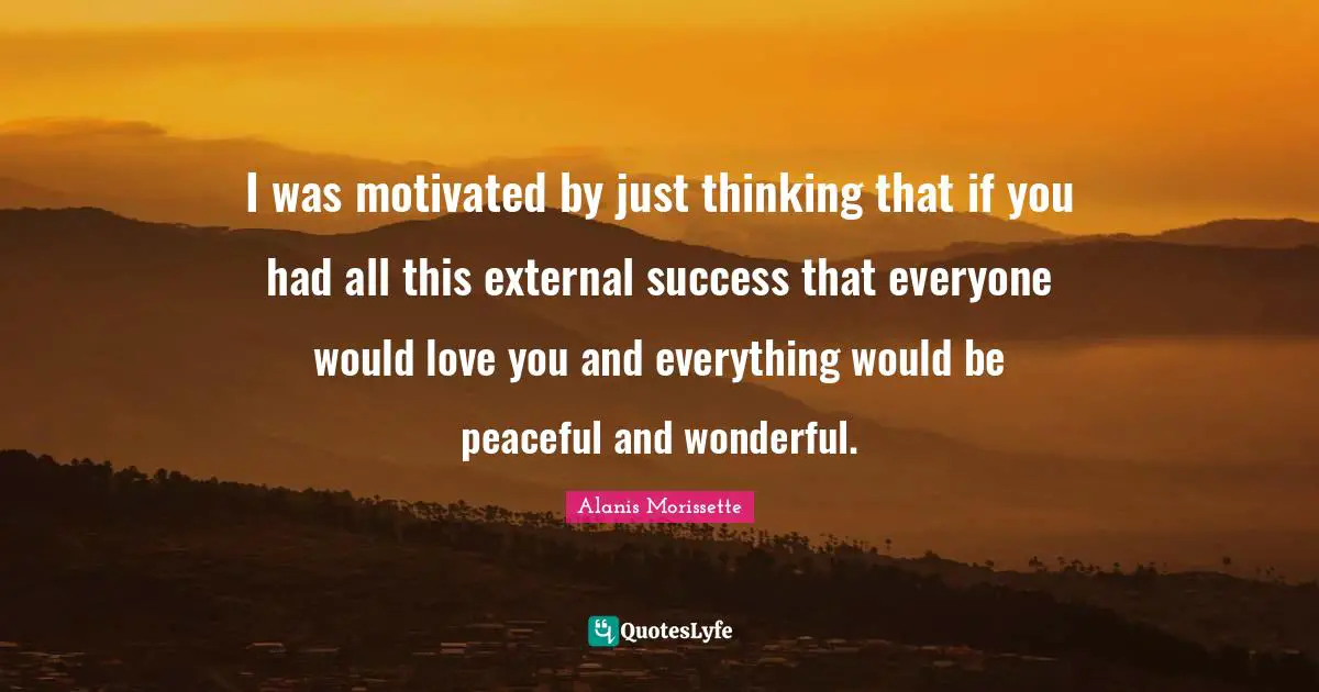 I was motivated by just thinking that if you had all this external success that everyone would love you and everything would be peaceful and wonderful.