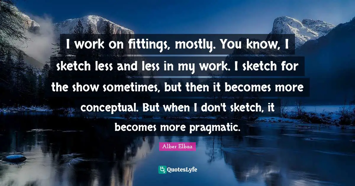 I work on fittings, mostly. You know, I sketch less and less in my work. I sketch for the show sometimes, but then it becomes more conceptual. But when I don't sketch, it becomes more pragmatic.