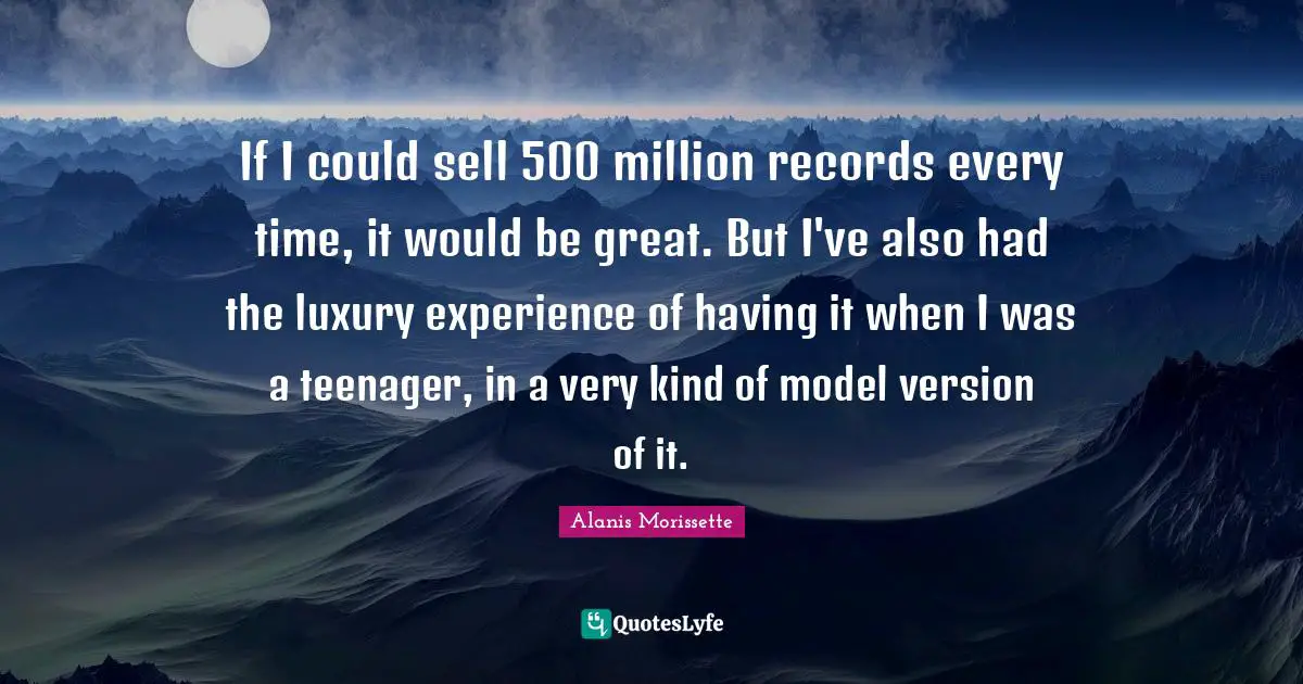 If I could sell 500 million records every time, it would be great. But I've also had the luxury experience of having it when I was a teenager, in a very kind of model version of it.