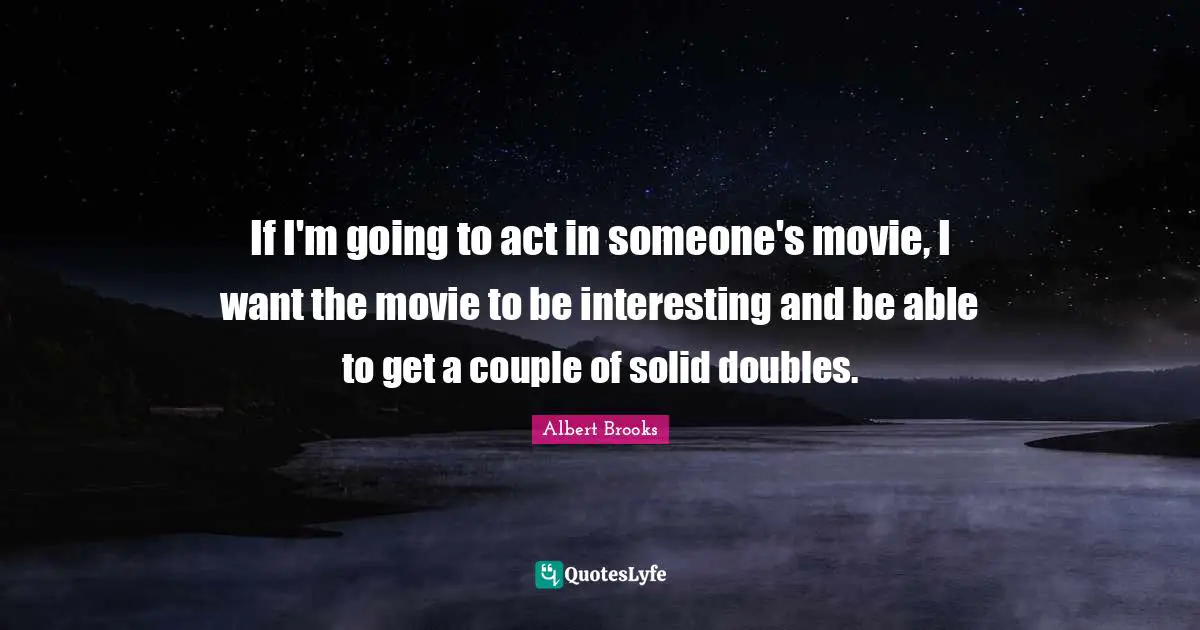 If I'm going to act in someone's movie, I want the movie to be interesting and be able to get a couple of solid doubles.