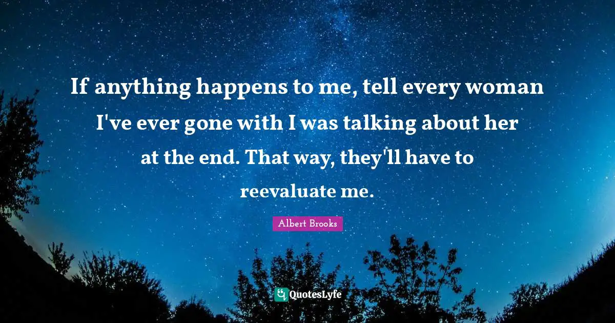 If anything happens to me, tell every woman I've ever gone with I was talking about her at the end. That way, they'll have to reevaluate me.