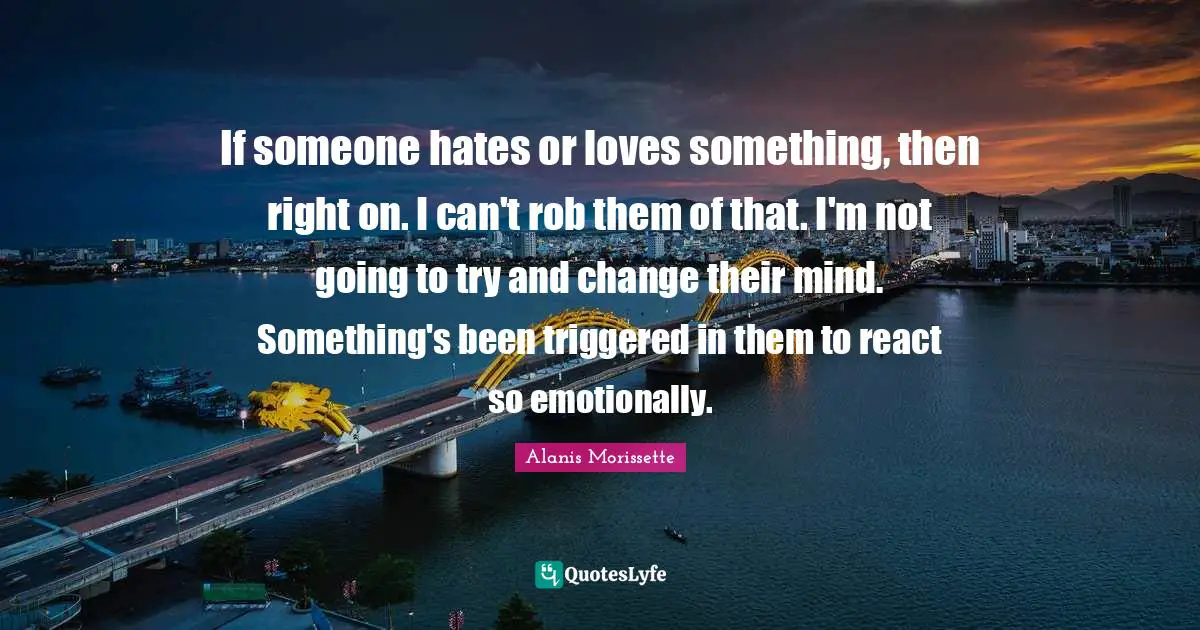 If someone hates or loves something, then right on. I can't rob them of that. I'm not going to try and change their mind. Something's been triggered in them to react so emotionally.