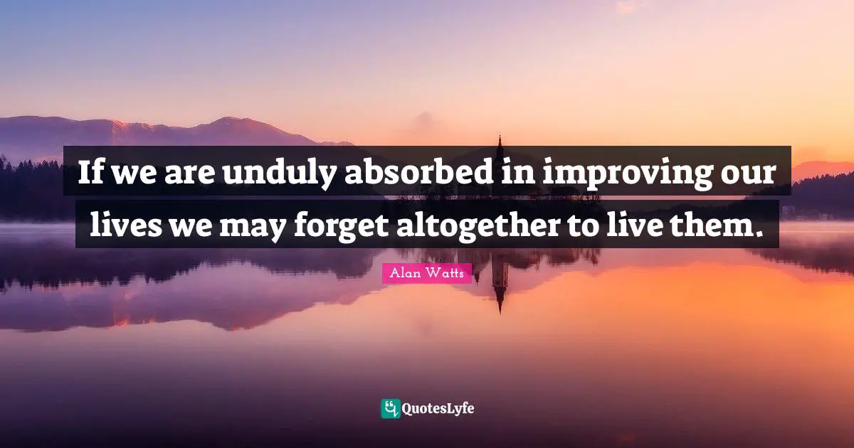 Alan Watts Quotes: If we are unduly absorbed in improving our lives we may forget altogether to live them.