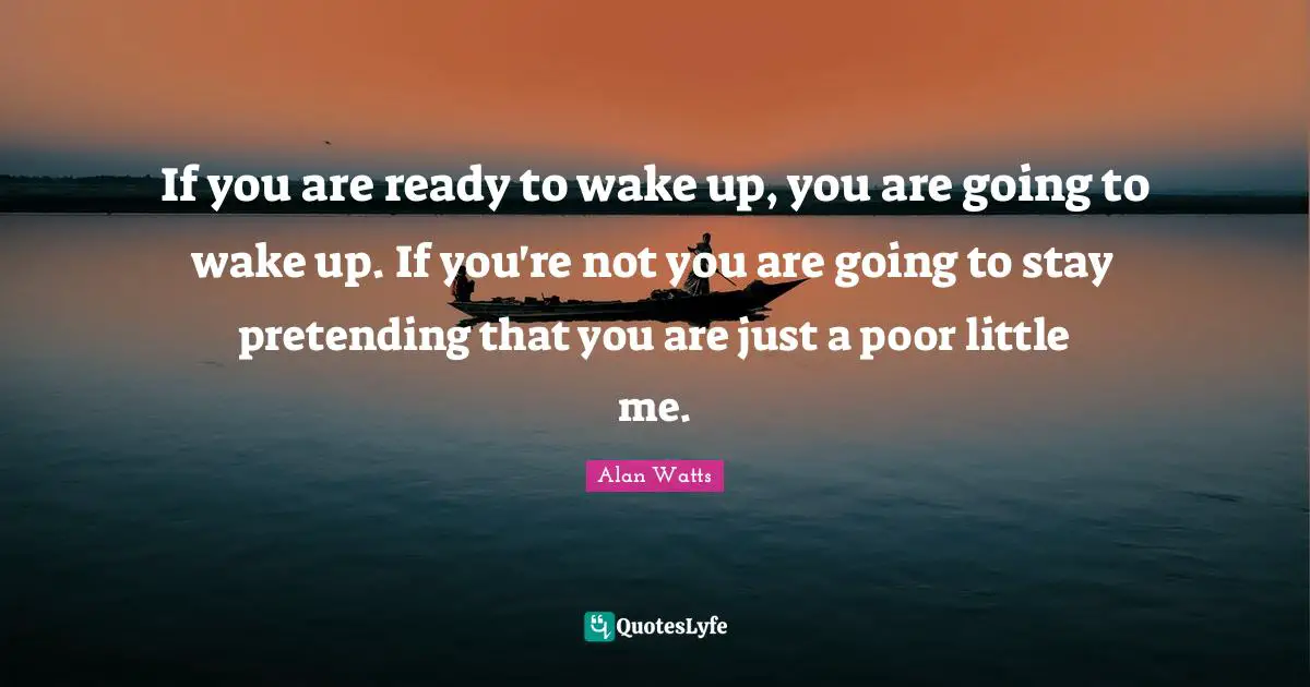 If you are ready to wake up, you are going to wake up. If you're not you are going to stay pretending that you are just a poor little me.
