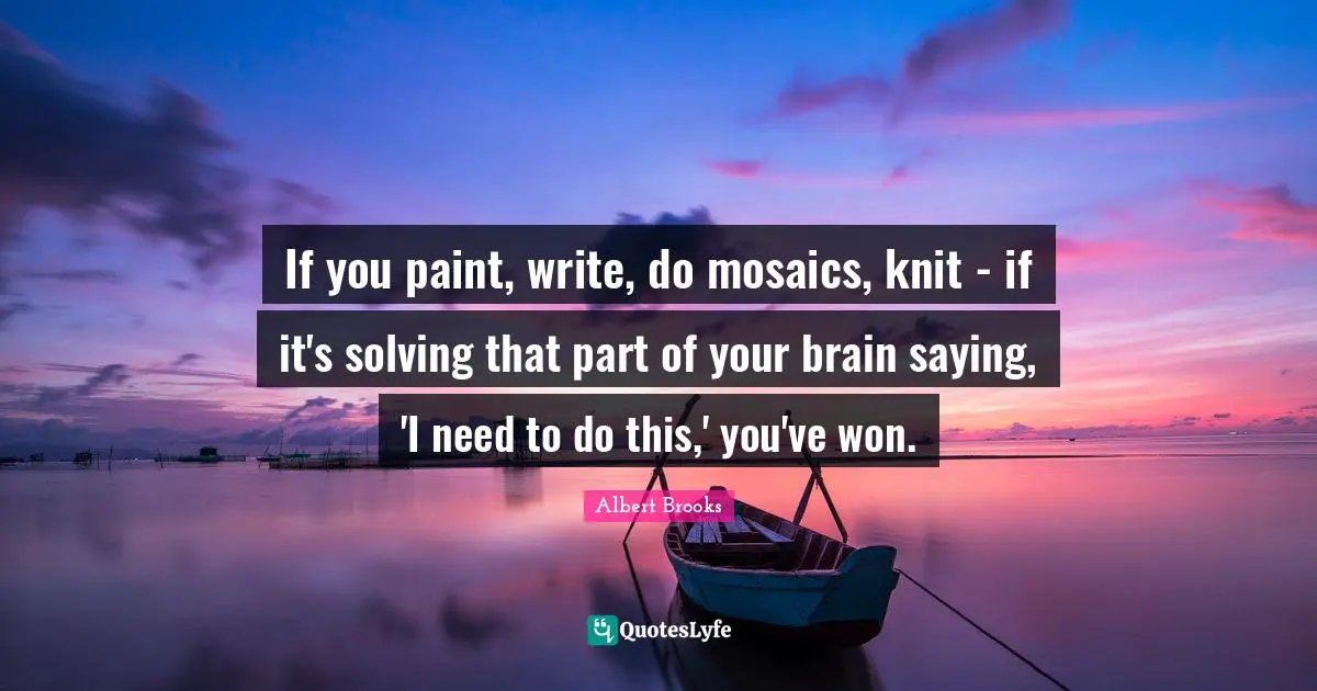 Mosaics Quotes: "If you paint, write, do mosaics, knit - if it's solving that part of your brain saying, 'I need to do this,' you've won."