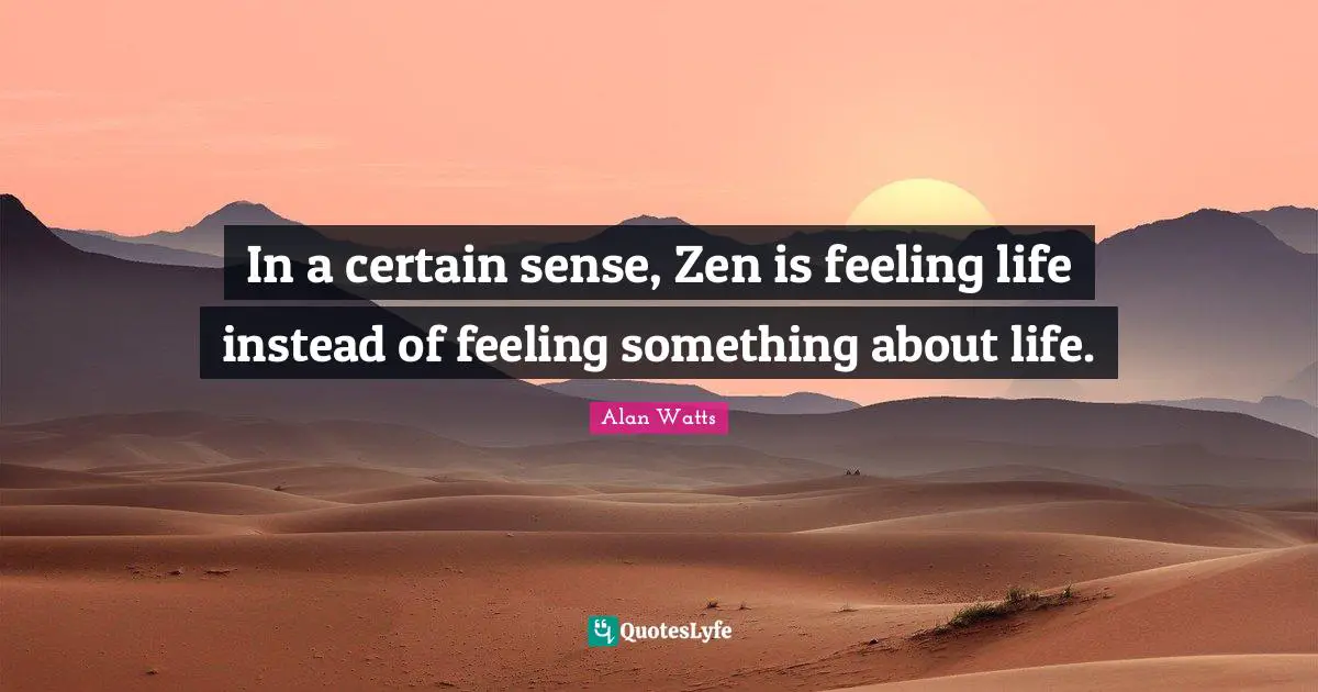 In a certain sense, Zen is feeling life instead of feeling something about life.