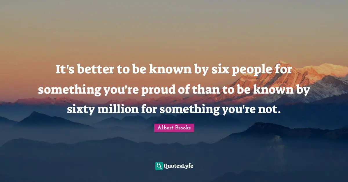 It's better to be known by six people for something you're proud of than to be known by sixty million for something you're not.