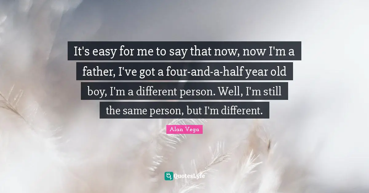It's easy for me to say that now, now I'm a father, I've got a four-and-a-half year old boy, I'm a different person. Well, I'm still the same person, but I'm different.