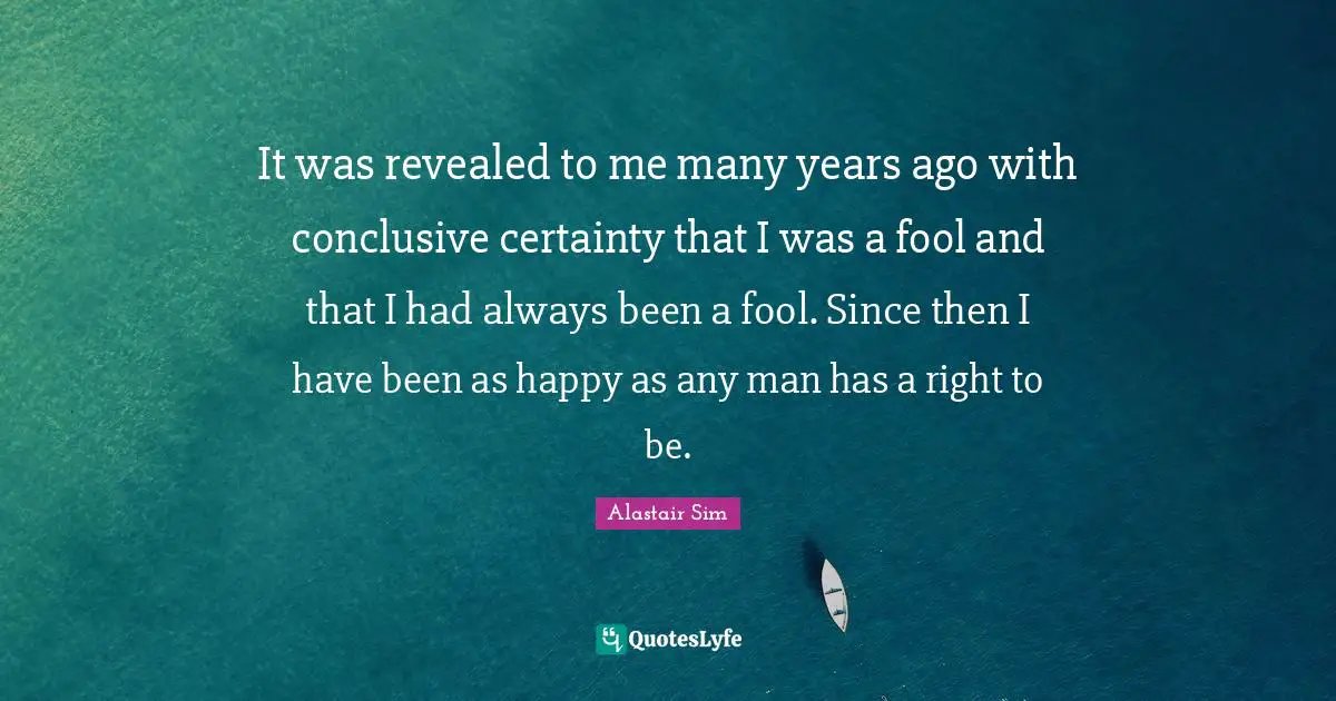 It was revealed to me many years ago with conclusive certainty that I was a fool and that I had always been a fool. Since then I have been as happy as any man has a right to be.