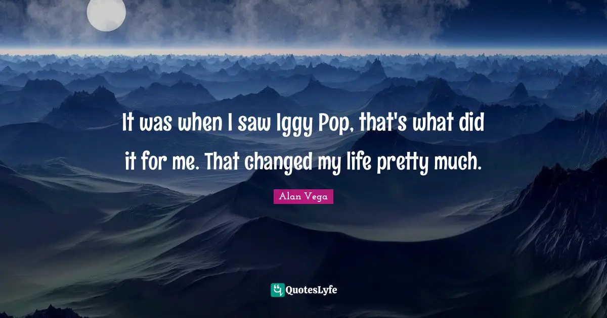 It was when I saw Iggy Pop, that's what did it for me. That changed my life pretty much.