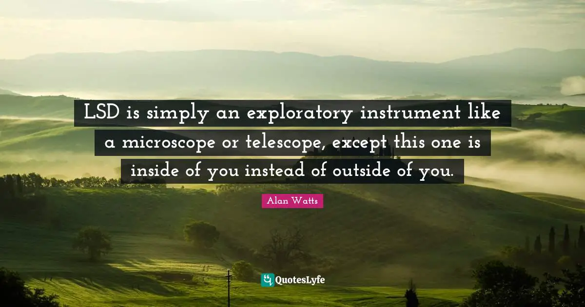 LSD is simply an exploratory instrument like a microscope or telescope, except this one is inside of you instead of outside of you.