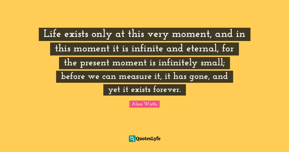 Life exists only at this very moment, and in this moment it is infinite and eternal, for the present moment is infinitely small; before we can measure it, it has gone, and yet it exists forever.