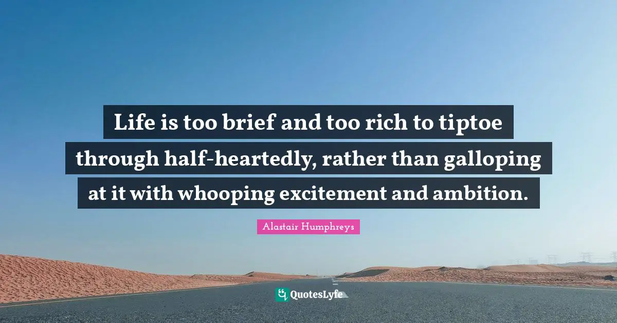 Life is too brief and too rich to tiptoe through half-heartedly, rather than galloping at it with whooping excitement and ambition.