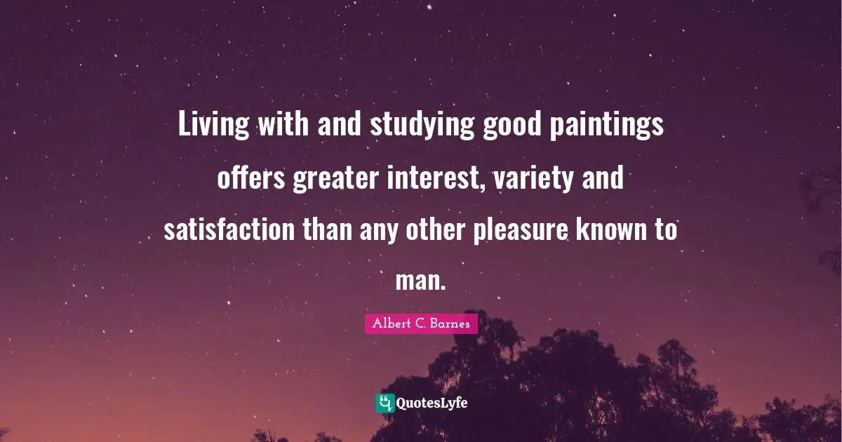 Living with and studying good paintings offers greater interest, variety and satisfaction than any other pleasure known to man.