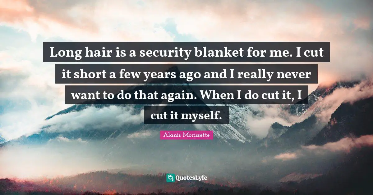 Long hair is a security blanket for me. I cut it short a few years ago and I really never want to do that again. When I do cut it, I cut it myself.