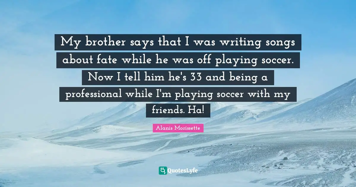 My brother says that I was writing songs about fate while he was off playing soccer. Now I tell him he's 33 and being a professional while I'm playing soccer with my friends. Ha!